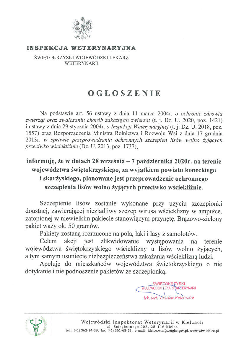 Ogłoszenie Świętokrzyskiego Wojewódzkiego Lekarza Weterynarii W dniach 28 września – 7 października 2020r. na terenie województwa świętokrzyskiego, za wyjątkiem powiatu koneckiego  i skarżyskiego, planowane jest przeprowadzenie ochronnego szczepienia lisów wolno żyjących przeciwko wściekliźnie.  Szczepienie lisów zostanie wykonane przy użyciu szczepionki doustnej, zawierającej niezjadliwy szczep wirusa wścieklizny w ampułce, zatopionej w niewielkim pakiecie stanowiącym przynętę. Brązowo-zielony pakiet waży ok. 50 gramów. Pakiety zostaną rozrzucone na pola, łąki i lasy z samolotów.  Celem akcji jest zlikwidowanie występowania na terenie województwa świętokrzyskiego wścieklizny u lisów wolno żyjących,  a tym samym usunięcie niebezpieczeństwa zakażania wścieklizną ludzi. Apeluję do mieszkańców województwa świętokrzyskiego o nie dotykanie i nie podnoszenie pakietów ze szczepionką.