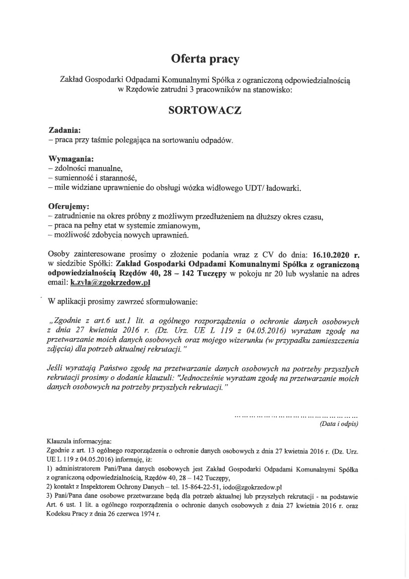 Oferta pracy  Zakład Gospodarki Odpadami Komunalnymi Spółka z ograniczoną odpowiedzialnością w Rzędowie zatrudni 3 pracowników na stanowisko:  SORTOWACZ  Zadania: – praca przy taśmie polegająca na sortowaniu odpadów.  Wymagania: – zdolności manualne, – sumienność i staranność, – mile widziane uprawnienie do obsługi wózka widłowego UDT/ ładowarki.  Oferujemy: – zatrudnienie na okres próbny z możliwym przedłużeniem na dłuższy okres czasu, – praca na pełny etat w systemie zmianowym, – możliwość zdobycia nowych uprawnień.  Osoby zainteresowane prosimy o złożenie podania wraz z CV do dnia: 16.10.2020 r. w siedzibie Spółki: Zakład Gospodarki Odpadami Komunalnymi Spółka z ograniczoną odpowiedzialnością Rzędów 40, 28 – 142 Tuczępy w pokoju nr 20 lub wysłanie na adres email: k.zyla@zgokrzedow.pl  W aplikacji prosimy zawrzeć sformułowanie:  „Zgodnie z art.6 ust.1 lit. a ogólnego rozporządzenia o ochronie danych osobowych z dnia 27 kwietnia 2016 r. (Dz. Urz. UE L 119 z 04.05.2016) wyrażam zgodę na przetwarzanie moich danych osobowych oraz mojego wizerunku (w przypadku zamieszczenia zdjęcia) dla potrzeb aktualnej rekrutacji.”  Jeśli wyrażają Państwo zgodę na przetwarzanie danych osobowych na potrzeby przyszłych rekrutacji prosimy o dodanie klauzuli: „Jednocześnie wyrażam zgodę na przetwarzanie moich danych osobowych na potrzeby przyszłych rekrutacji.”  …………………………………………… (Data i odpis)  Klauzula informacyjna:  Zgodnie z art. 13 ogólnego rozporządzenia o ochronie danych osobowych z dnia 27 kwietnia 2016 r. (Dz. Urz. UE L 119 z 04.05.2016) informuję, iż:  1) administratorem Pani/Pana danych osobowych jest Zakład Gospodarki Odpadami Komunalnymi Spółka z ograniczoną odpowiedzialnością, Rzędów 40, 28 – 142 Tuczępy,  2) kontakt z Inspektorem Ochrony Danych – tel. 15-864-22-51, iodo@zgokrzedow.pl  3) Pani/Pana dane osobowe przetwarzane będą dla potrzeb aktualnej lub przyszłych rekrutacji – na podstawie Art. 6 ust. 1 lit. a ogólnego rozporządzenia o ochronie danych osobowych z dnia 27 kwietnia 2016 r. oraz Kodeksu Pracy z dnia 26 czerwca 1974 r.