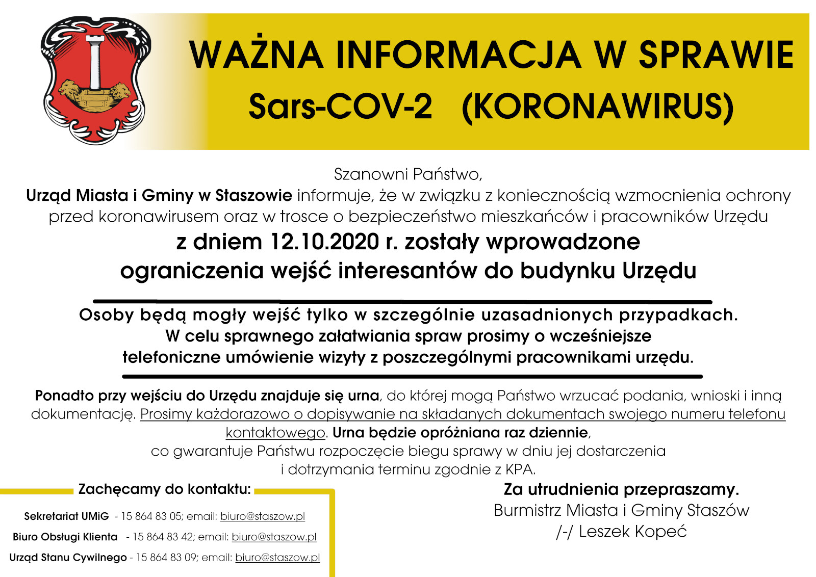 Szanowni Państwo, Urząd Miasta i Gminy w Staszowie informuje, że w związku z koniecznością wzmocnienia ochrony przed koronawirusem oraz w trosce o bezpieczeństwo mieszkańców i pracowników Urzędu z dniem 12.10.2020 r.  zostały wprowadzone ograniczenia wejść interesantów do budynku Urzędu   Osoby będą mogły wejść tylko w szczególnie uzasadnionych przypadkach. W celu sprawnego załatwienia spraw w urzędzie prosimy o wcześniejsze telefoniczne umówienie wizyty z pracownikami urzędu.   Ponadto przy wejściu do Urzędu zmajduje się urna, do której mogą Państwo wrzucać podania, wnioski i inną dokumentację. Prosimy każdorazowo o dopisywanie na składanych dokumentach swojego numeru telefonu kontaktowego. Urna będzie opróżniana raz dziennie, co gwarantuje Państwu rozpoczęcie biegu sprawy w dniu jej dostarczenia i dotrzymania terminu zgodnie z KPA.