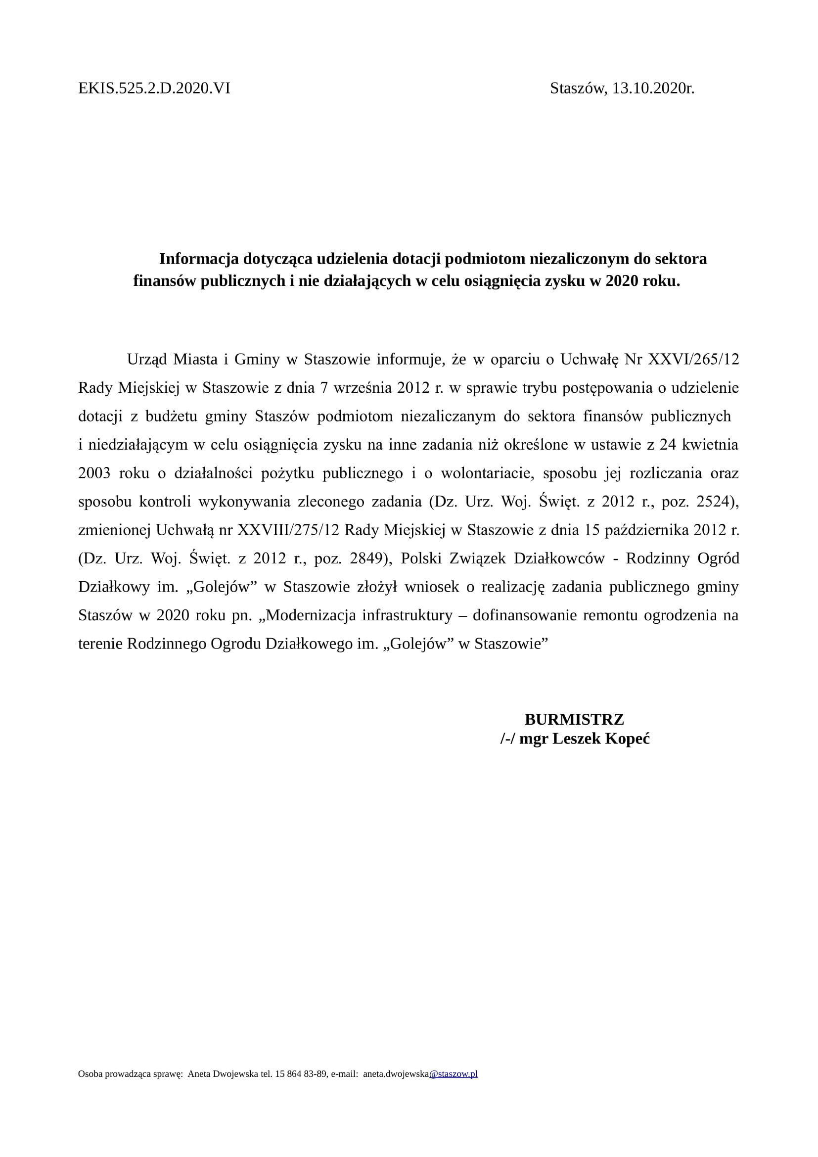 EKIS.525.2.D.2020.VI Staszów, 13.10.2020r. Informacja dotycząca udzielenia dotacji podmiotom niezaliczonym do sektora finansów publicznych i nie działających w celu osiągnięcia zysku w 2020 roku. Urząd Miasta i Gminy w Staszowie informuje, że w oparciu o Uchwałę Nr XXVI/265/12 Rady Miejskiej w Staszowie z dnia 7 września 2012 r. w sprawie trybu postępowania o udzielenie dotacji z budżetu gminy Staszów podmiotom niezaliczanym do sektora finansów publicznych i niedziałającym w celu osiągnięcia zysku na inne zadania niż określone w ustawie z 24 kwietnia 2003 roku o działalności pożytku publicznego i o wolontariacie, sposobu jej rozliczania oraz sposobu kontroli wykonywania zleconego zadania (Dz. Urz. Woj. Święt. z 2012 r., poz. 2524), zmienionej Uchwałą nr XXVIII/275/12 Rady Miejskiej w Staszowie z dnia 15 października 2012 r. (Dz. Urz. Woj. Święt. z 2012 r., poz. 2849), Polski Związek Działkowców - Rodzinny Ogród Działkowy im. „Golejów” w Staszowie złożył wniosek o realizację zadania publicznego gminy Staszów w 2020 roku pn. „Modernizacja infrastruktury – dofinansowanie remontu ogrodzenia na terenie Rodzinnego Ogrodu Działkowego im. „Golejów” w Staszowie” BURMISTRZ /-/ mgr Leszek Kopeć