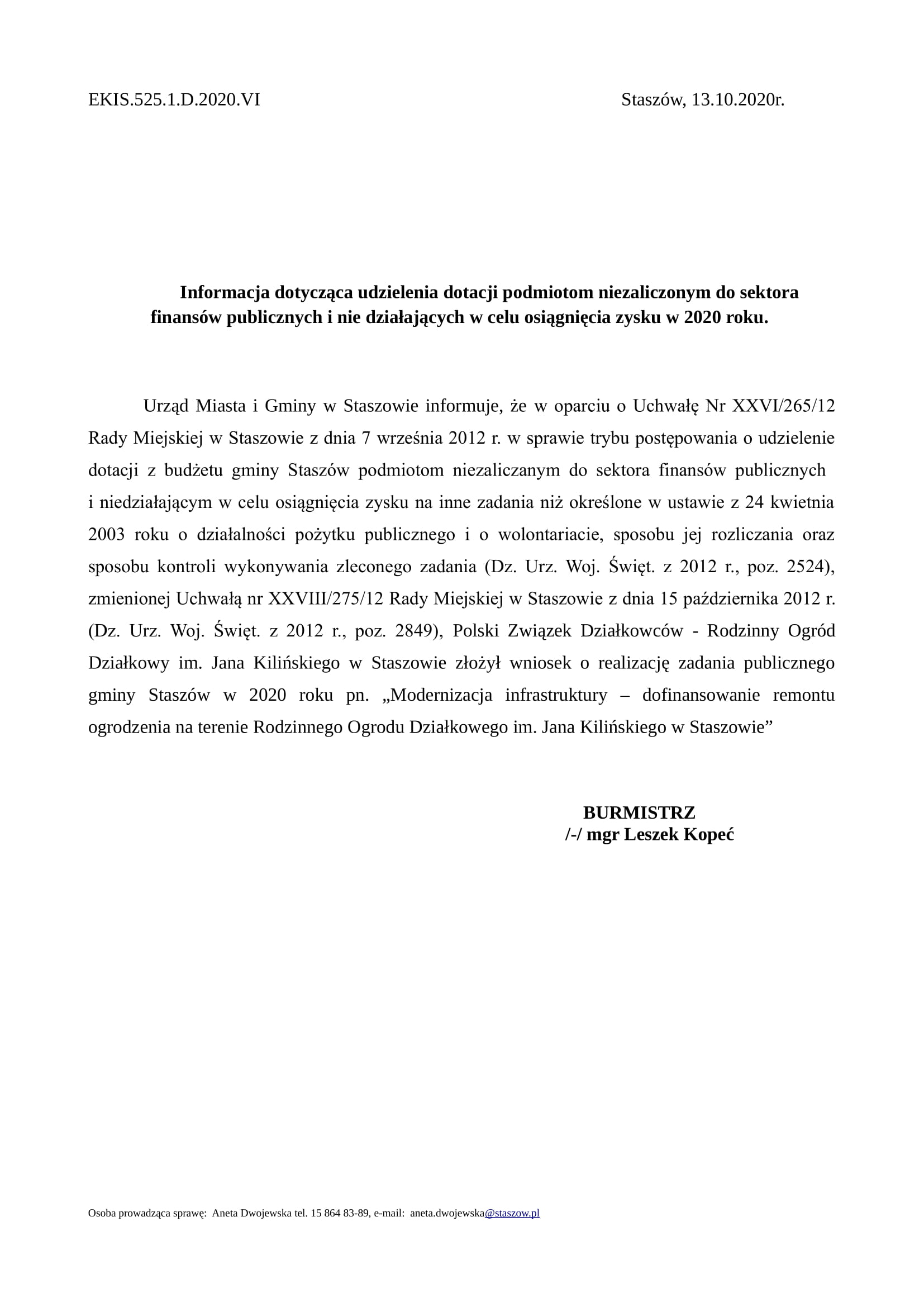 EKIS.525.1.D.2020.VI Staszów, 13.10.2020r. Informacja dotycząca udzielenia dotacji podmiotom niezaliczonym do sektora finansów publicznych i nie działających w celu osiągnięcia zysku w 2020 roku. Urząd Miasta i Gminy w Staszowie informuje, że w oparciu o Uchwałę Nr XXVI/265/12 Rady Miejskiej w Staszowie z dnia 7 września 2012 r. w sprawie trybu postępowania o udzielenie dotacji z budżetu gminy Staszów podmiotom niezaliczanym do sektora finansów publicznych i niedziałającym w celu osiągnięcia zysku na inne zadania niż określone w ustawie z 24 kwietnia 2003 roku o działalności pożytku publicznego i o wolontariacie, sposobu jej rozliczania oraz sposobu kontroli wykonywania zleconego zadania (Dz. Urz. Woj. Święt. z 2012 r., poz. 2524), zmienionej Uchwałą nr XXVIII/275/12 Rady Miejskiej w Staszowie z dnia 15 października 2012 r. (Dz. Urz. Woj. Święt. z 2012 r., poz. 2849), Polski Związek Działkowców - Rodzinny Ogród Działkowy im. Jana Kilińskiego w Staszowie złożył wniosek o realizację zadania publicznego gminy Staszów w 2020 roku pn. „Modernizacja infrastruktury – dofinansowanie remontu ogrodzenia na terenie Rodzinnego Ogrodu Działkowego im. Jana Kilińskiego w Staszowie” BURMISTRZ /-/ mgr Leszek Kopeć Osoba prowadząca sprawę: Aneta Dwojewska tel. 15 864 83-89, e-mail: aneta.dwojewska@staszow.pl