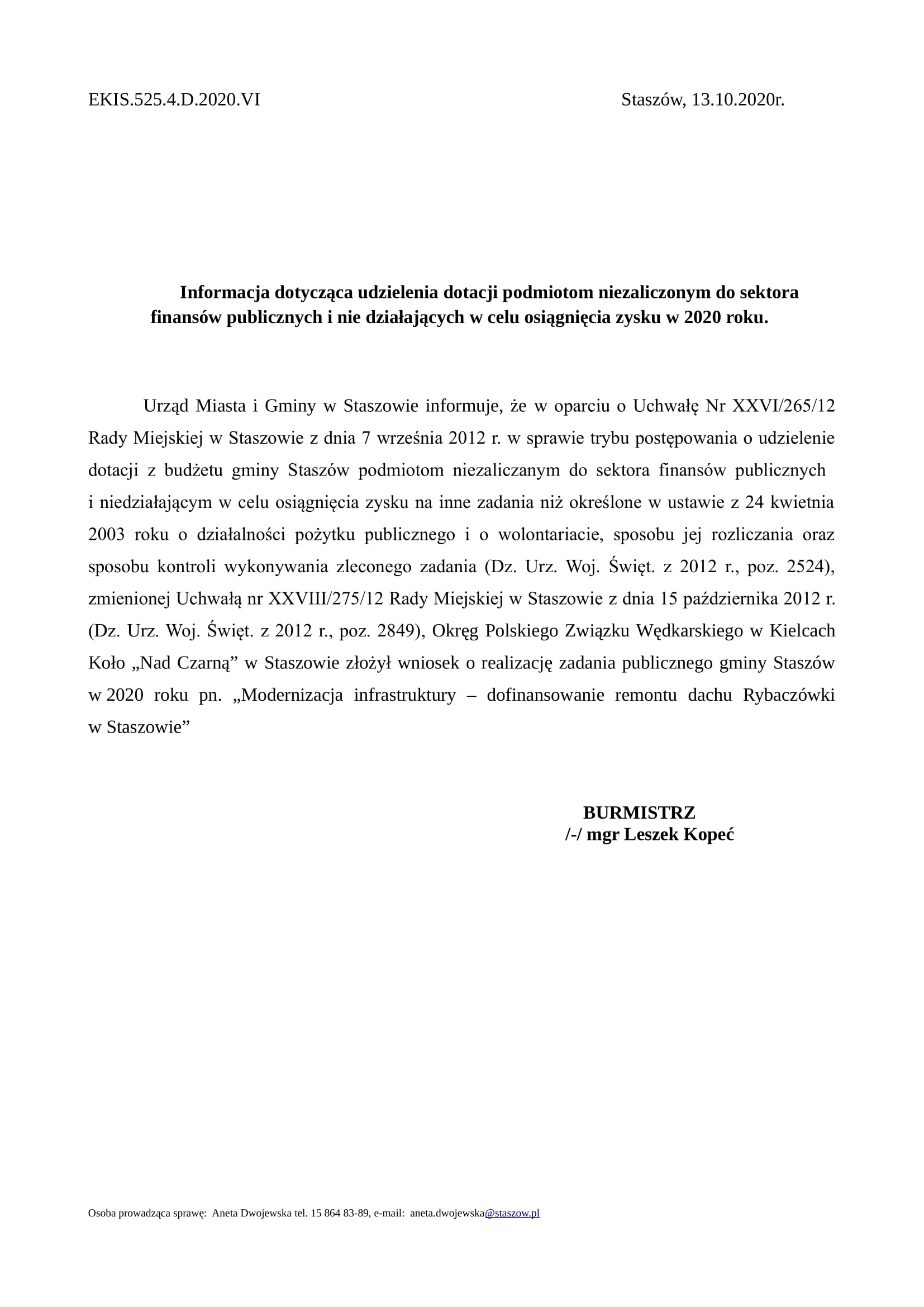 EKIS.525.4.D.2020.VI Staszów, 13.10.2020r. Informacja dotycząca udzielenia dotacji podmiotom niezaliczonym do sektora finansów publicznych i nie działających w celu osiągnięcia zysku w 2020 roku. Urząd Miasta i Gminy w Staszowie informuje, że w oparciu o Uchwałę Nr XXVI/265/12 Rady Miejskiej w Staszowie z dnia 7 września 2012 r. w sprawie trybu postępowania o udzielenie dotacji z budżetu gminy Staszów podmiotom niezaliczanym do sektora finansów publicznych i niedziałającym w celu osiągnięcia zysku na inne zadania niż określone w ustawie z 24 kwietnia 2003 roku o działalności pożytku publicznego i o wolontariacie, sposobu jej rozliczania oraz sposobu kontroli wykonywania zleconego zadania (Dz. Urz. Woj. Święt. z 2012 r., poz. 2524), zmienionej Uchwałą nr XXVIII/275/12 Rady Miejskiej w Staszowie z dnia 15 października 2012 r. (Dz. Urz. Woj. Święt. z 2012 r., poz. 2849), Okręg Polskiego Związku Wędkarskiego w Kielcach Koło „Nad Czarną” w Staszowie złożył wniosek o realizację zadania publicznego gminy Staszów w 2020 roku pn. „Modernizacja infrastruktury – dofinansowanie remontu dachu Rybaczówki w Staszowie” BURMISTRZ /-/ mgr Leszek Kopeć Osoba prowadząca sprawę: Aneta Dwojewska tel. 15 864 83-89, e-mail: aneta.dwojewska@staszow.pl