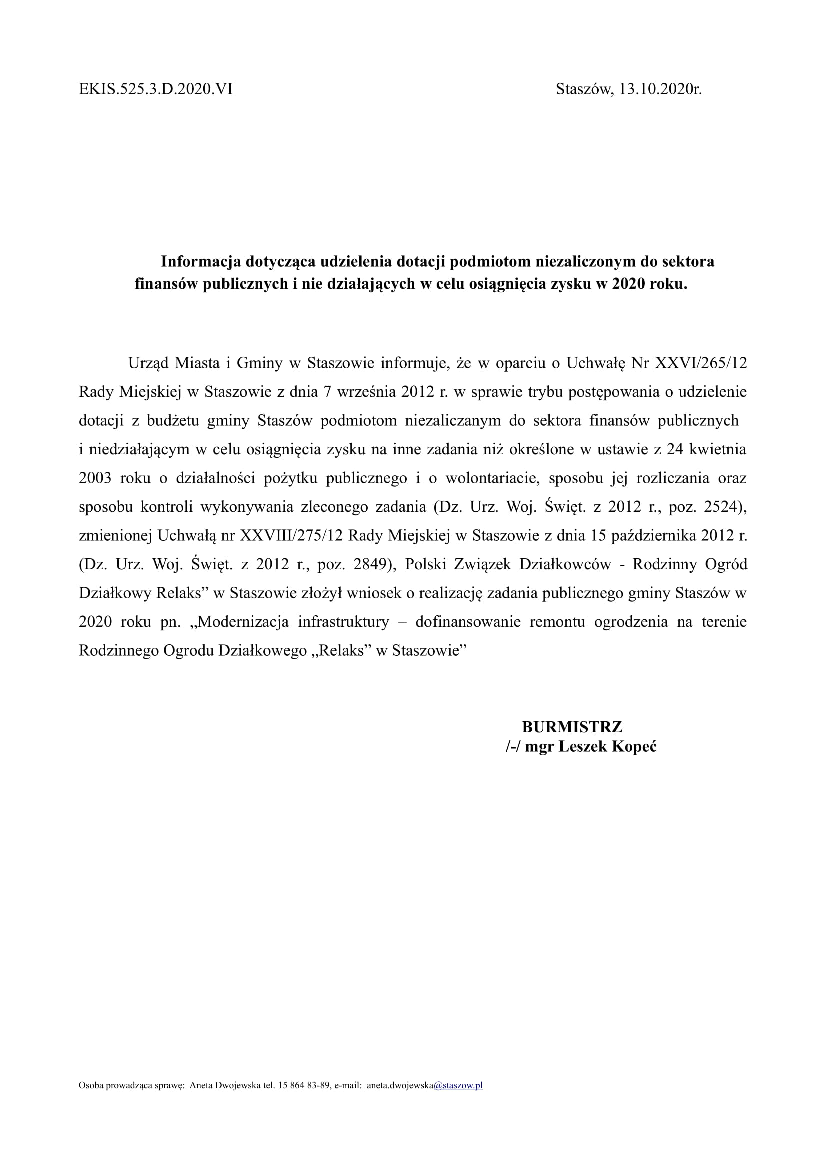 EKIS.525.3.D.2020.VI Staszów, 13.10.2020r. Informacja dotycząca udzielenia dotacji podmiotom niezaliczonym do sektora finansów publicznych i nie działających w celu osiągnięcia zysku w 2020 roku. Urząd Miasta i Gminy w Staszowie informuje, że w oparciu o Uchwałę Nr XXVI/265/12 Rady Miejskiej w Staszowie z dnia 7 września 2012 r. w sprawie trybu postępowania o udzielenie dotacji z budżetu gminy Staszów podmiotom niezaliczanym do sektora finansów publicznych i niedziałającym w celu osiągnięcia zysku na inne zadania niż określone w ustawie z 24 kwietnia 2003 roku o działalności pożytku publicznego i o wolontariacie, sposobu jej rozliczania oraz sposobu kontroli wykonywania zleconego zadania (Dz. Urz. Woj. Święt. z 2012 r., poz. 2524), zmienionej Uchwałą nr XXVIII/275/12 Rady Miejskiej w Staszowie z dnia 15 października 2012 r. (Dz. Urz. Woj. Święt. z 2012 r., poz. 2849), Polski Związek Działkowców - Rodzinny Ogród Działkowy Relaks” w Staszowie złożył wniosek o realizację zadania publicznego gminy Staszów w 2020 roku pn. „Modernizacja infrastruktury – dofinansowanie remontu ogrodzenia na terenie Rodzinnego Ogrodu Działkowego „Relaks” w Staszowie” BURMISTRZ /-/ mgr Leszek Kopeć Osoba prowadząca sprawę: Aneta Dwojewska tel. 15 864 83-89, e-mail: aneta.dwojewska@staszow.pl