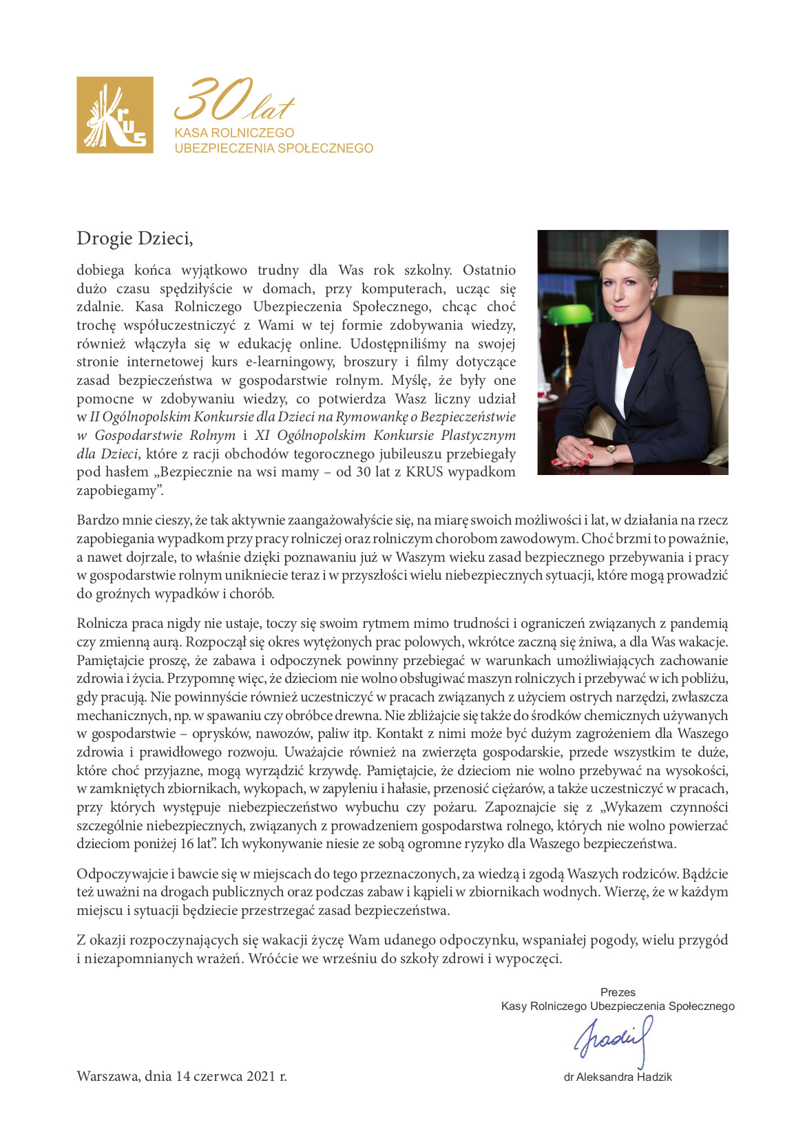 List Prezesa KRUS dr Aleksandry Hadzik do Dzieci. Drogie Dzieci, dobiega końca wyjątkowo trudny dla Was rok szkolny. Ostatnio dużo czasu spędziłyście w domach, przy komputerach, ucząc się zdalnie. Kasa Rolniczego Ubezpieczenia Społecznego, chcąc choć trochę współuczestniczyć z Wami w tej formie zdobywania wiedzy, również włączyła się w edukację online. Udostępniliśmy na swojej stronie internetowej kurs e-learningowy, broszury i filmy dotyczące zasad bezpieczeństwa w gospodarstwie rolnym. Myślę, że były one pomocne w zdobywaniu wiedzy, co potwierdza Wasz liczny udział w II Ogólnopolskim Konkursie dla Dzieci na Rymowankę o Bezpieczeństwie w Gospodarstwie Rolnym i XI Ogólnopolskim Konkursie Plastycznym dla Dzieci, które z racji obchodów tegorocznego jubileuszu przebiegały pod hasłem „Bezpiecznie na wsi mamy – od 30 lat z KRUS wypadkom zapobiegamy”. Bardzo mnie cieszy, że tak aktywnie zaangażowałyście się, na miarę swoich możliwości i lat, w działania na rzecz zapobiegania wypadkom przy pracy rolniczej oraz rolniczym chorobom zawodowym. Choć brzmi to poważnie, a nawet dojrzale, to właśnie dzięki poznawaniu już w Waszym wieku zasad bezpiecznego przebywania i pracy w gospodarstwie rolnym unikniecie teraz i w przyszłości wielu niebezpiecznych sytuacji, które mogą prowadzić do groźnych wypadków i chorób. Rolnicza praca nigdy nie ustaje, toczy się swoim rytmem mimo trudności i ograniczeń związanych z pandemią czy zmienną aurą. Rozpoczął się okres wytężonych prac polowych, wkrótce zaczną się żniwa, a dla Was wakacje. Pamiętajcie proszę, że zabawa i odpoczynek powinny przebiegać w warunkach umożliwiających zachowanie zdrowia i życia. Przypomnę więc, że dzieciom nie wolno obsługiwać maszyn rolniczych i przebywać w ich pobliżu, gdy pracują. Nie powinnyście również uczestniczyć w pracach związanych z użyciem ostrych narzędzi, zwłaszcza mechanicznych, np. w spawaniu czy obróbce drewna. Nie zbliżajcie się także do środków chemicznych używanych w gospodarstwie – oprysków, nawozów, paliw itp. Kontakt z nimi może być dużym zagrożeniem dla Waszego zdrowia i prawidłowego rozwoju. Uważajcie również na zwierzęta gospodarskie, przede wszystkim te duże, które choć przyjazne, mogą wyrządzić krzywdę. Pamiętajcie, że dzieciom nie wolno przebywać na wysokości, w zamkniętych zbiornikach, wykopach, w zapyleniu i hałasie, przenosić ciężarów, a także uczestniczyć w pracach, przy których występuje niebezpieczeństwo wybuchu czy pożaru. Zapoznajcie się z „Wykazem czynności szczególnie niebezpiecznych, związanych z prowadzeniem gospodarstwa rolnego, których nie wolno powierzać dzieciom poniżej 16 lat”. Ich wykonywanie niesie ze sobą ogromne ryzyko dla Waszego bezpieczeństwa. Odpoczywajcie i bawcie się w miejscach do tego przeznaczonych, za wiedzą i zgodą Waszych rodziców. Bądźcie też uważni na drogach publicznych oraz podczas zabaw i kąpieli w zbiornikach wodnych. Wierzę, że w każdym miejscu i sytuacji będziecie przestrzegać zasad bezpieczeństwa. Z okazji rozpoczynających się wakacji życzę Wam udanego odpoczynku, wspaniałej pogody, wielu przygód i niezapomnianych wrażeń. Wróćcie we wrześniu do szkoły zdrowi i wypoczęci. Prezes Kasy Rolniczego Ubezpieczenia Społecznego