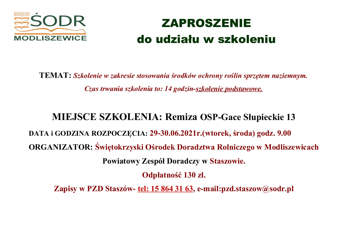 ZAPROSZENIE  do udziału w szkoleniu.  TEMAT: Szkolenie w zakresie stosowania środków ochrony roślin sprzętem naziemnym. Czas trwania szkolenia to: 14 godzin-szkolenie podstawowe.  MIEJSCE SZKOLENIA: Remiza OSP-Gace Słupieckie 13 DATA i GODZINA ROZPOCZĘCIA: 29-30.06.2021r.(wtorek, środa) godz. 9.00 ORGANIZATOR: Świętokrzyski Ośrodek Doradztwa Rolniczego w Modliszewicach Powiatowy Zespół Doradczy w Staszowie. Odpłatność 130 zł. Zapisy w PZD Staszów- tel: 15 864 31 63, e-mail:pzd.staszow@sodr.pl