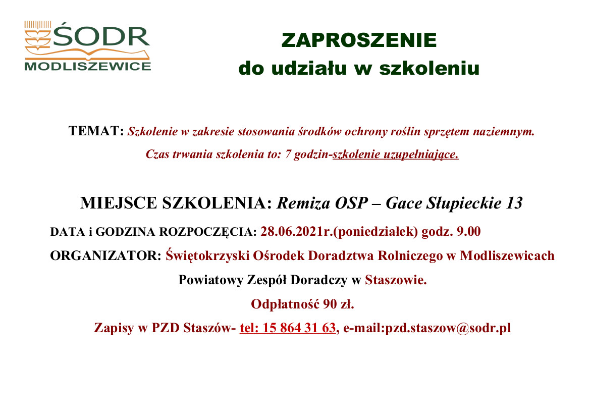 ZAPROSZENIE  do udziału w szkoleniu.  TEMAT: Szkolenie w zakresie stosowania środków ochrony roślin sprzętem naziemnym. Czas trwania szkolenia to: 7 godzin-szkolenie uzupełniające.  MIEJSCE SZKOLENIA: Remiza OSP – Gace Słupieckie 13 DATA i GODZINA ROZPOCZĘCIA: 28.06.2021r.(poniedziałek) godz. 9.00 ORGANIZATOR: Świętokrzyski Ośrodek Doradztwa Rolniczego w Modliszewicach Powiatowy Zespół Doradczy w Staszowie. Odpłatność 90 zł. Zapisy w PZD Staszów- tel: 15 864 31 63, e-mail:pzd.staszow@sodr.pl