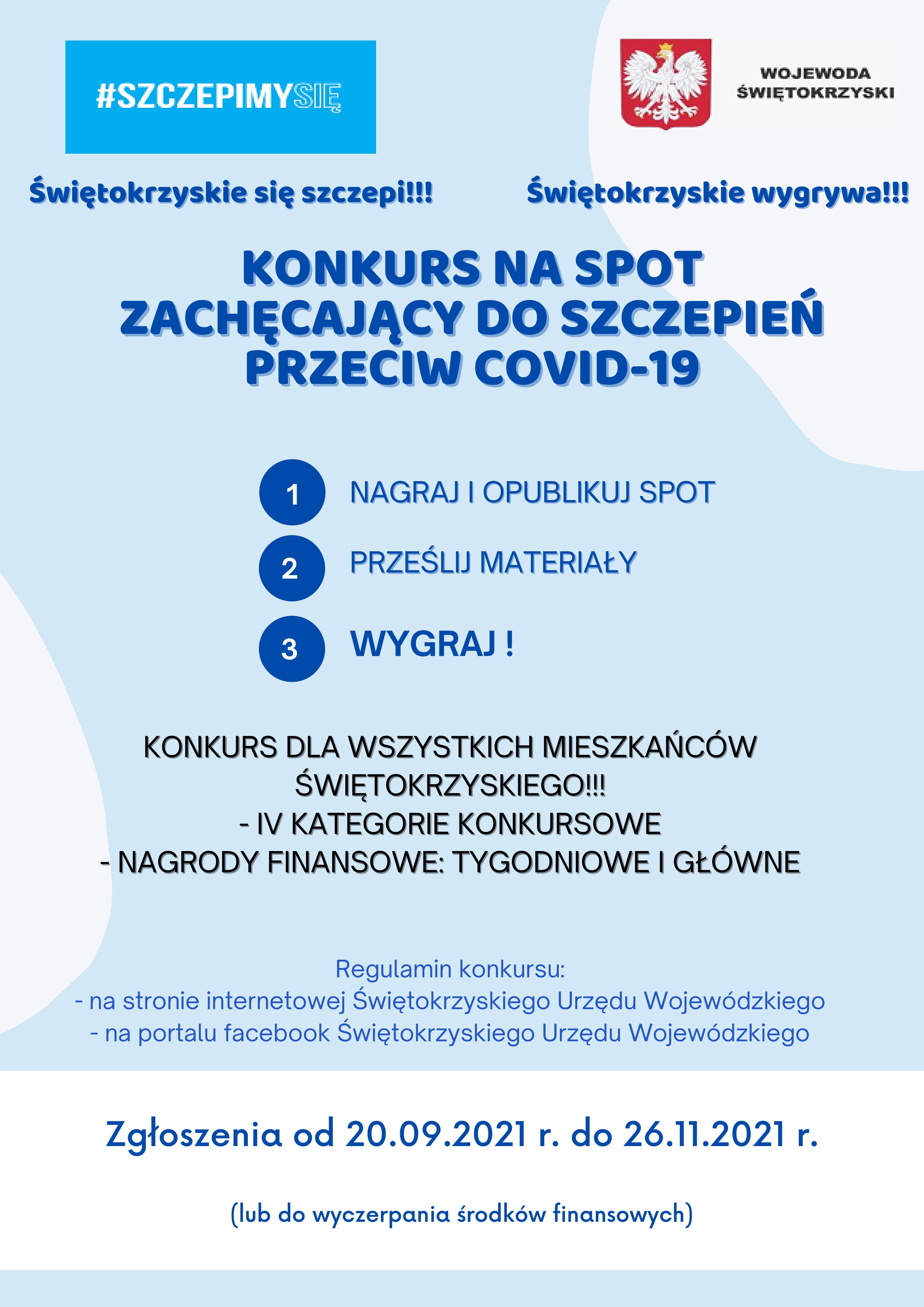 Plakat: Konkurs na spot zachęcający do szczepień przeciw COVID-19: Zadanie konkursowe polega na stworzeniu spotu (max. 15 sekund), który będzie spełniał warunki i cele konkursu, opublikowaniu go na swoim profilu w jednej z platform społecznościowych oraz przesłaniu wymaganego kompletnego zgłoszenia do organizatora, zgodnie z zasadami wskazanymi w Regulaminie. Celem strategicznym działania jest informowanie o korzyściach szczepienia przeciw COVID-19 oraz zachęcanie do szczepień mieszkańców województwa świętokrzyskiego. Konkurs prowadzony będzie w czterech kategoriach (trzy kategorie wiekowe dla osób indywidualnych oraz osobna kategoria dla organizacji). Uczestnikami mogą być osoby fizyczne (dzieci za zgodą opiekuna prawnego/rodzica) oraz organizacje pozarządowe, o których mowa w art. 3 ust. 2 ustawy z dnia 24 kwietnia 2003 r. o działalności pożytku publicznego i o wolontariacie oraz podmioty wymienione w art. 3 ust. 3 tej ustawy. Dla zwycięzców konkursu przewidziane zostały atrakcyjne nagrody finansowe. Będą one przyznawane w dwóch etapach konkursu w ramach nagród tygodniowych oraz głównych. Liczba nagród tygodniowych przyznanych w każdym tygodniu zależna będzie od ilości i jakości złożonych prac. Ostateczną decyzję o liczbie przyznawanych nagród podejmuje Komisja. Zgłoszenia Konkursowe będą przyjmowane od 20.09.2021 r. do wyczerpania środków finansowych na „nagrody tygodnia”, jednak nie dłużej niż do 26.11.2021 r.