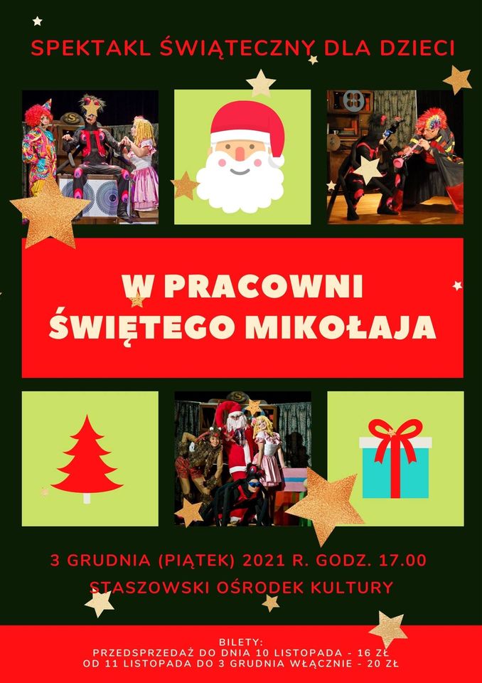 Plakat: W pracowni Świętego Mikołaja - spektakl dla dzieci. 3 grudnia, godz. 17:00, Staszowski Ośrodek Kultury  Bilety: - przedsprzedaż do dnia 10 listopada - 16 zł - od 11 listopada do 3 grudnia włącznie - 20 zł  Musicalowa bajka pełna nieoczekiwanych zwrotów akcji. Zaskakujące postaci zabiorą najmłodszych do świata zabawek. Piękna stylowa scenografa nadaje przedstawieniu szczególnie teatralny wymiar, a autorskie piosenki śpiewane przez aktorów oraz choreografa czynią z tej produkcji musicalowe przedsięwzięcie.  To niebywała historia o tajemniczej pracowni i poczciwym Panu Stanisławie, który tworzy zabawki dla wszystkich dzieci, powstają tu lalki, misie, pajacyki, kolejki, które nocą ożywają. Podstępny Czarcik wraz ze swoją świtą postanawia przeszkodzić Panu Stanisławowi odbierając mu jego magiczne okulary i szklaną kulę, a tym samym uniemożliwiając mu dalszą pracę. W obronie Pana Stasia stają jednak jego przyjaciele wierny pajacyk Rudi i lalka z porcelany Pozytywka. Czy uda się zapobiec złemu zachowaniu Czarcika i powrócić ład w pracowni?