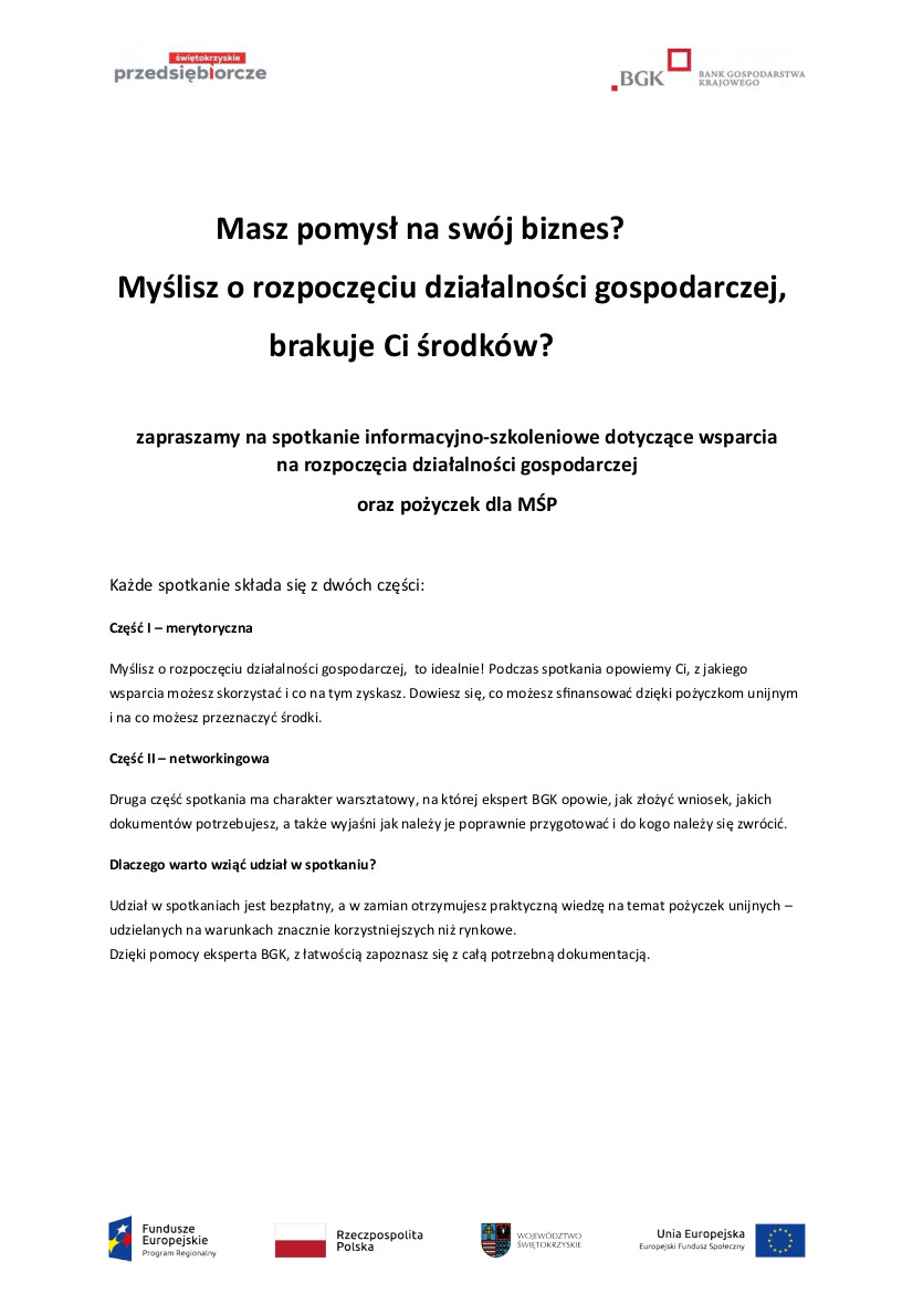 Plakat informacyjny:  Myślisz o rozpoczęciu działalności gospodarczej,                      brakuje Ci środków?    zapraszamy na spotkanie informacyjno-szkoleniowe dotyczące wsparcia            na rozpoczęcia działalności gospodarczej oraz pożyczek dla MŚP  Każde spotkanie składa się z dwóch części:  Część I – merytoryczna  Myślisz o rozpoczęciu działalności gospodarczej,  to idealnie! Podczas spotkania opowiemy Ci, z jakiego wsparcia możesz skorzystać i co na tym zyskasz. Dowiesz się, co możesz sfinansować dzięki pożyczkom unijnym i na co możesz przeznaczyć środki. Część II – networkingowa  Druga część spotkania ma charakter warsztatowy, na której ekspert BGK opowie, jak złożyć wniosek, jakich dokumentów potrzebujesz, a także wyjaśni jak należy je poprawnie przygotować i do kogo należy się zwrócić.  Dlaczego warto wziąć udział w spotkaniu?  Udział w spotkaniach jest bezpłatny, a w zamian otrzymujesz praktyczną wiedzę na temat pożyczek unijnych – udzielanych na warunkach znacznie korzystniejszych niż rynkowe. Dzięki pomocy eksperta BGK, z łatwością zapoznasz się z całą potrzebną dokumentacją. 