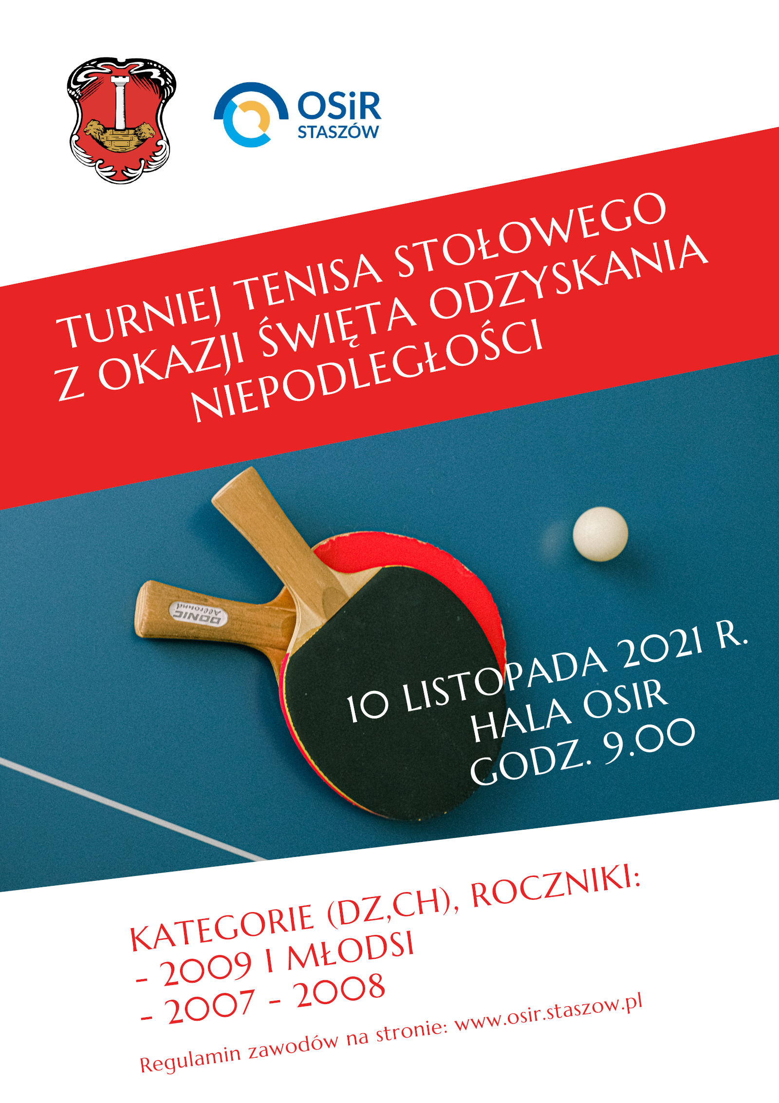 Plakat informacyjny: Ośrodek Sportu i Rekreacji w Staszowie zaprasza do udziału w Turnieju Tenisa Stołowego z okazji 103 rocznicy odzyskania przez Polskę niepodległości. Turniej zorganizowany jest przez Ośrodek Sportu i Rekreacji w Staszowie, Urząd Miasta i Gminy w Staszowie. Zawody odbędą się 10 listopada 2021 r. w hali widowiskowo - sportowej Ośrodka Sportu i Rekreacji w Staszowie. Początek rozgrywek zaplanowany jest na godz. 9:00. Turniej zostanie rozegrany w kategoriach dziewcząt i chłopców: - roczniki 2009 i młodsi, - 2007 -2008. Regulamin i niezbędne zgody do pobrania na stronie www.osir.staszow.pl Brak podpisanej zgody rodzica  (opiekuna) i zgody RODO stanowi w rozumieniu regulaminu brak możliwości udziału w turnieju.