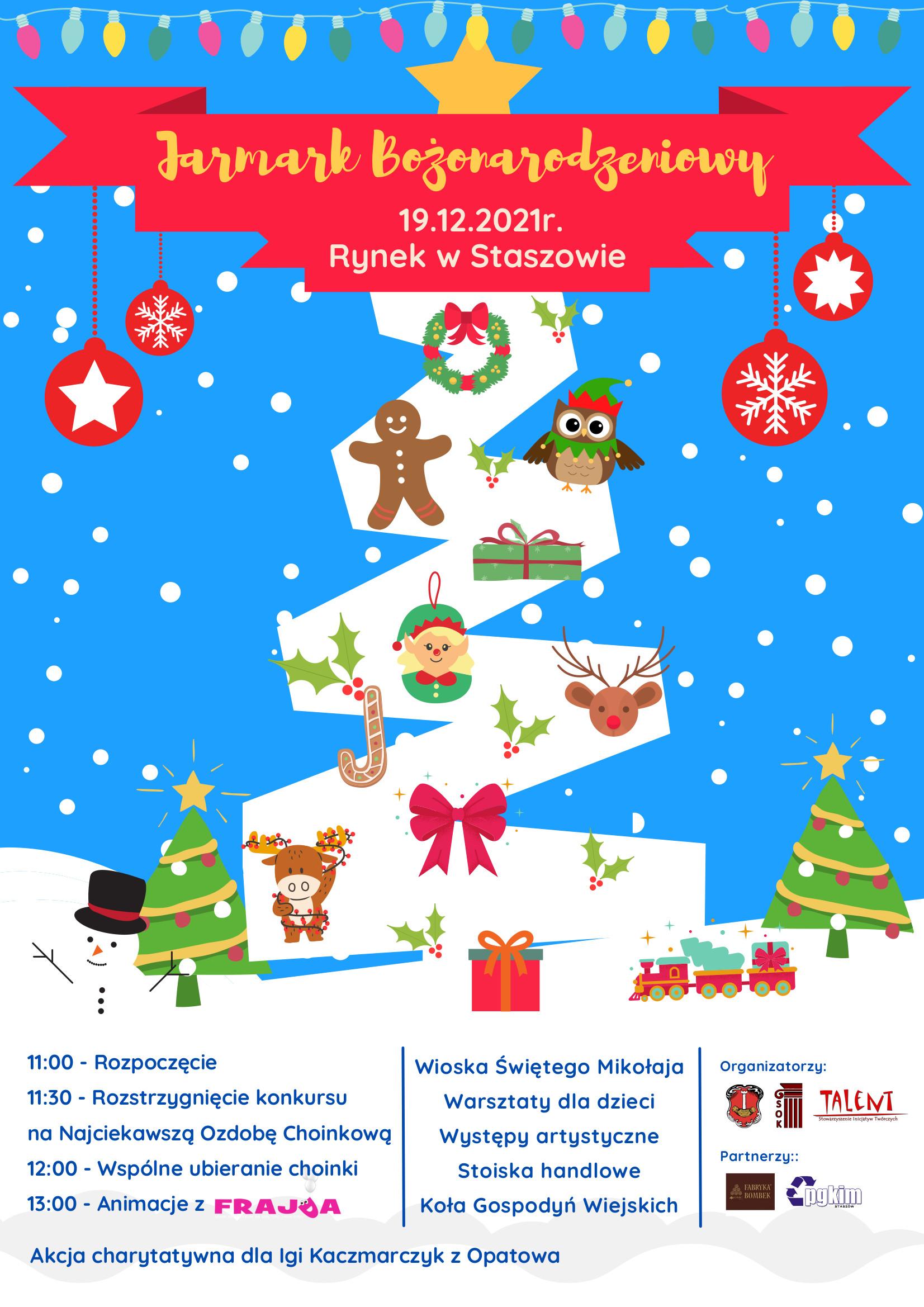 Plakat informacyjny: 19.12.2021 r., Rynek w Staszowie  Program: 11:00 – Rozpoczęcie 11:30 – Rozstrzygnięcie konkursu na Najciekawszą Ozdobę Choinkową 12:00 – Wspólne ubieranie choinki 13:00 – Animacje z Frajdą  Ponadto: - Wioska Świętego Mikołaja, - warsztaty dla dzieci, - występy artystyczne, - stoiska handlowe, - Koła Gospodyń Wiejskich.  Podczas Jarmarku prowadzona będzie akcja charytatywna na rzecz maleńkiej Igi Kaczmarczyk z Opatowa. 