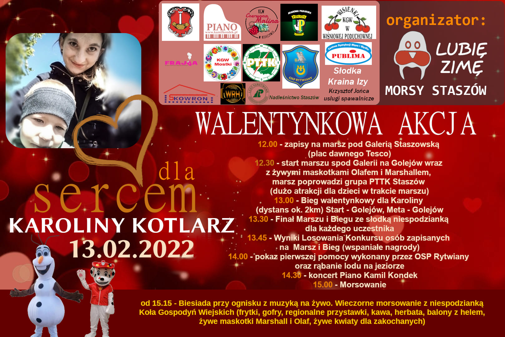 Plakat informacyjny: Walentynkowa akcja charytatywna - „Sercem dla Karoliny Kotlarz”  13.02.2022 r., Golejów  Program: 12:00 – zapisy na marsz pod Galerią Staszowską (plac dawnego Tesco) 12:30 – start marszu spod Galerii na Golejów wraz z żywymi maskotkami Olafem i Marshallem, marsz poprowadzi grupa PTTK Staszów (dużo atrakcji dla dzieci w trakcie marszu) 13:00 – Bieg walentynkowy dla Karoliny (dystans 2 km), Start – Golejów, Meta – Golejów 13:30 – Finał Marszu i Biegu ze słodką niespodzianką dla każdego uczestnika 13:45 – Wyniki losowania w konkursie dla osób zapisanych na Marsz i Bieg (wspaniałe nagrody) 14:00 – pokaz pierwszej pomocy wykonany przez OSP Rytwiany oraz rąbanie lodu na jeziorze 14:30 – koncert Piano Kamil Kondek 15:00 – Morsowanie  Od 15:15 – Biesiada przy ognisku z muzyką na żywo. Wieczorne morsowanie wraz z niespodzianką Koła Gospodyń Wiejskich (frytki, gofry, regionalne przystawki, kawa, herbata, balony z helem, żywe maskotki Marshall i Olaf, żywe kwiaty dla zakochanych)