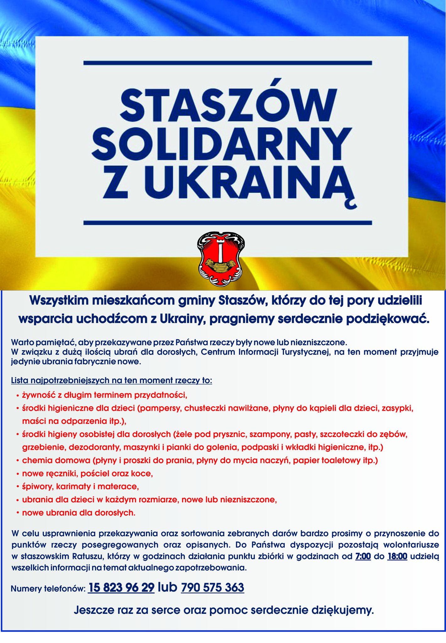 Plakat: Wszystkim mieszkańcom gminy Staszów, którzy do tej pory udzielili wsparcia uchodźcom z Ukrainy, pragniemy serdecznie podziękować.   Skala pomocy przerosła nasze najśmielsze oczekiwania. Darów dla mieszkańców Ukrainy jest bardzo wiele, jednak zbiórka najpotrzebniejszych rzeczy wciąż trwa. Na chwilę obecną prosimy o przekazywanie w szczególności:  - żywności z długim terminem przydatności, - środków higienicznych dla dzieci (pampersy, chusteczki nawilżane, płyny do kąpieli dla dzieci, zasypki, maści na odparzenia itp.), - środków higieny osobistej dla dorosłych (żele pod prysznic, szampony, pasty, szczoteczki do zębów, grzebienie, dezodoranty, maszynki i pianki do golenia, podpaski i wkładki higieniczne, itp.) - chemii domowej (płyny i proszki do prania, płyny do mycia naczyń, papier toaletowy itp.) - nowych ręczników, pościeli oraz koców, - śpiworów, karimaty i materace, - ubrań dla dzieci w każdym rozmiarze, nowych lub niezniszczonych, - nowych ubrań dla dorosłych.  Warto pamiętać, aby przekazywane przez Państwa rzeczy były nowe lub niezniszczone.  W związku z dużą ilością ubrań dla dorosłych, Centrum Informacji Turystycznej, na ten moment przyjmuje jedynie ubrania fabrycznie nowe.  W celu usprawnienia przekazywania oraz sortowania zebranych darów bardzo prosimy o przynoszenie do punktów rzeczy posegregowanych oraz opisanych. Do Państwa dyspozycji pozostają wolontariusze w staszowskim Ratuszu, którzy w godzinach działania punktu zbiórki w godzinach od 7:00 do 18:00 udzielą wszelkich informacji na temat aktualnego zapotrzebowania.  Numery telefonów: 15 823 96 29 lub 790 575 363  Jeszcze raz za serce oraz pomoc serdecznie dziękujemy.