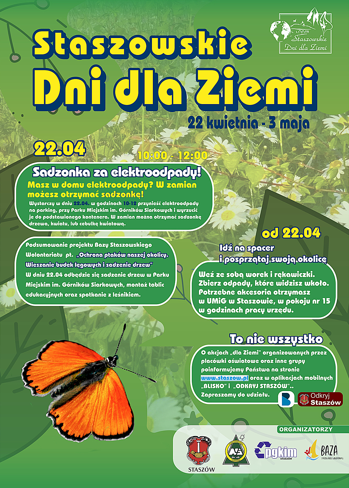 Plakat: Staszowskie Dni Dla Ziemi  - 22 kwietnia – 3 maja  22 kwietnia, godz. 10:00-12:00  - Sadzonka za elekroodpady! Masz w domu elektroodpady? W zamian możesz otrzymać sadzonkę! Wystarczy w dniu 22.04  w godzinach 10-12 przynieść elektroodpady na parking, przy Parku Miejskim im. Górników Siarkowych i wyrzucić je do podstawionego kontenera. W zamian można otrzymać sadzonkę drzewa, kwiatu lub cebulkę kwiatową.  - Podsumowanie projektu Bazy Staszowskiego Wolontariatu pt. „Ochrona ptaków naszej okolicy. Wieszanie budek lęgowych i sadzenie drzew”. W dniu 22.04 odbędzie się sadzenie drzew w Parku Miejskim im. Górników Siarkowych, montaż tablic edukacyjnych oraz spotkanie z leśnikiem.  Od 22 kwietnia Idź na spacer i posprzątaj swoją okolicę! Weź ze sobą worek i rękawiczki. Zbierz odpady, które widzisz wokoło. Potrzebne akcesoria otrzymasz w UMiG w Staszowie, w pokoju nr 15 w godzinach pracy urzędu.  To nie wszystko O akcjach „dla Ziemi” organizowanych przez placówki oświatowe oraz inne grupy poinformujemy Państwa na stronie www.staszow.pl oraz w aplikacjach mobilnych „Blisko” i „Odkryj Staszów”.  Zapraszamy do udziału.