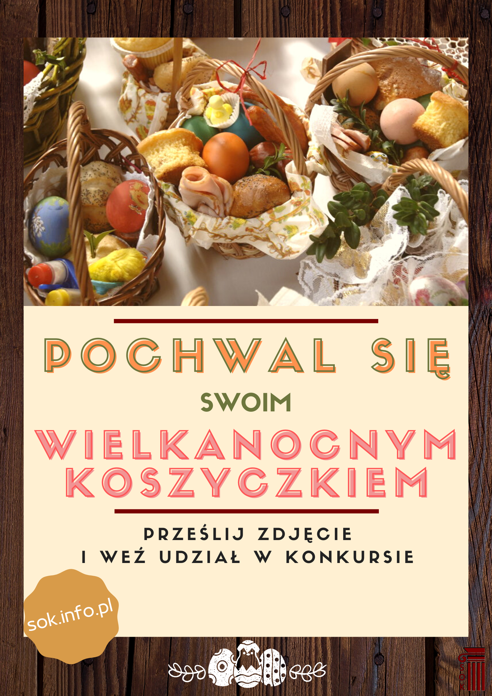 Plakat informacyjny: Pochwal się swoim wielkanocnym koszyczkiem  Prześlij zdjęcie i weź udział w konkursie!  Na Wasze zdjęcia czekamy do 19 kwietnia do godz. 12.00! Przysyłajcie je na adres: konkursy@sok.info.pl, podając jednocześnie imię i nazwisko, adres i tel. kontaktowy.  Zdjęcia opublikujemy 20 kwietnia na fanpage Staszowskiego Ośrodka Kultury za pomocą którego odbędzie się głosowanie.  Szczegóły i regulamin na: www.sok.info.pl 