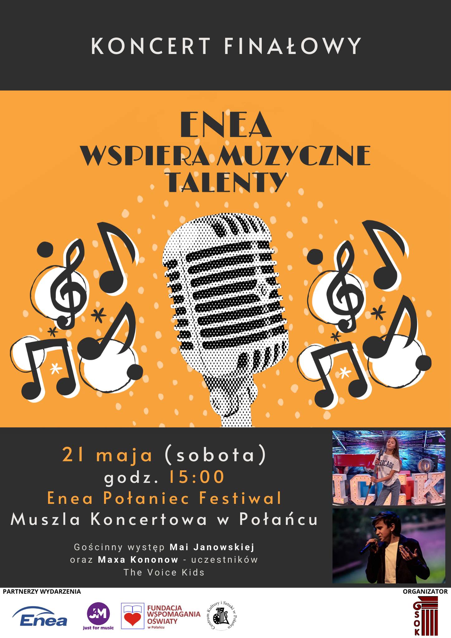 Plakat informacyjny: Finał „Enea wspiera muzyczne talenty”  21 maja, godz. 15:00, Muszla Koncertowa w Połańcu  Koncert odbędzie się w ramach „Enea Połaniec Festiwal”  Na scenie zaprezentuje się 13 uzdolnionych wokalistów z powiatu staszowskiego w wieku 8-15 lat, którzy swoją charyzmą i umiejętnościami zawładną Muszlą Koncertową w Połańcu. Towarzyszyć im będzie zespół na żywo.  Ponadto gościnnie wystąpią uczestnicy piątej edycji The Voice Kids - Maja Janowska oraz Max Kononow.  Maja Janowska - uczennica 8 klasy Szkoły Podstawowej w Rytwianach, oprócz śpiewu gra również na pianinie. Jest uczestnikiem jazzowego projektu Acoustic Duo przy Staszowskim Ośrodku Kultury. W programie The Voice Kids występowała w drużynie Barona i Tomsona przechodząc pomyślnie przez kolejne etapy programu takie jak 