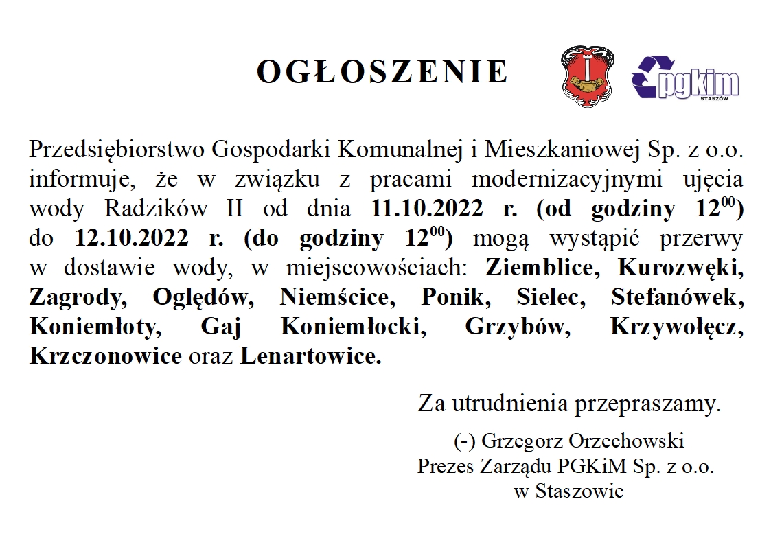 Ogłoszenie: Przedsiębiorstwo Gospodarki Komunalnej i Mieszkaniowej Sp. z o.o. informuje, że w związku z pracami modernizacyjnymi ujęcia wody Radzików II od dnia 11.10.2022 r. (od godziny 1200) do 12.10.2022 r. (do godziny 1200) mogą wystąpić przerwy w dostawie wody, w miejscowościach: Ziemblice, Kurozwęki, Zagrody, Oględów, Niemścice, Ponik, Sielec, Stefanówek, Koniemłoty, Gaj Koniemłocki, Grzybów, Krzywołęcz, Krzczonowice oraz Lenartowice.