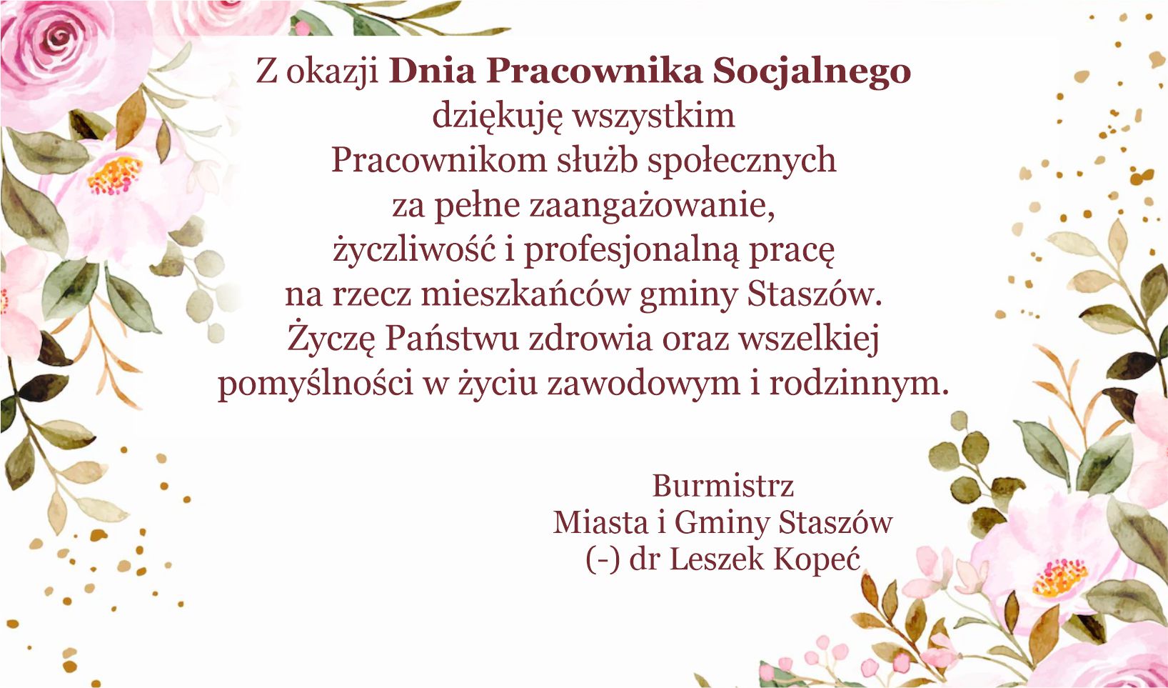 Życzenia: Z okazji Dnia Pracownika Socjalnego dziękuję wszystkim Pracownikom służb społecznych za pełne zaangażowanie, życzliwość i profesjonalną pracę na rzecz mieszkańców gminy Staszów. Życzę Państwu  zdrowia oraz wszelkiej pomyślności w życiu zawodowym i Rodzinnym.