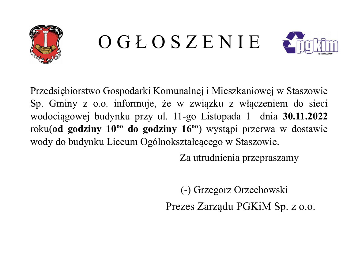 Ogłoszenie: Przedsiębiorstwo Gospodarki Komunalnej i Mieszkaniowej w Staszowie Sp. Gminy z o.o. informuje, że w związku z włączeniem do sieci wodociągowej budynku przy ul. 11-go Listopada 1  dnia 30.11.2022 roku(od godziny 10ºº do godziny 16ºº) wystąpi przerwa w dostawie wody do budynku Liceum Ogólnokształcącego w Staszowie.