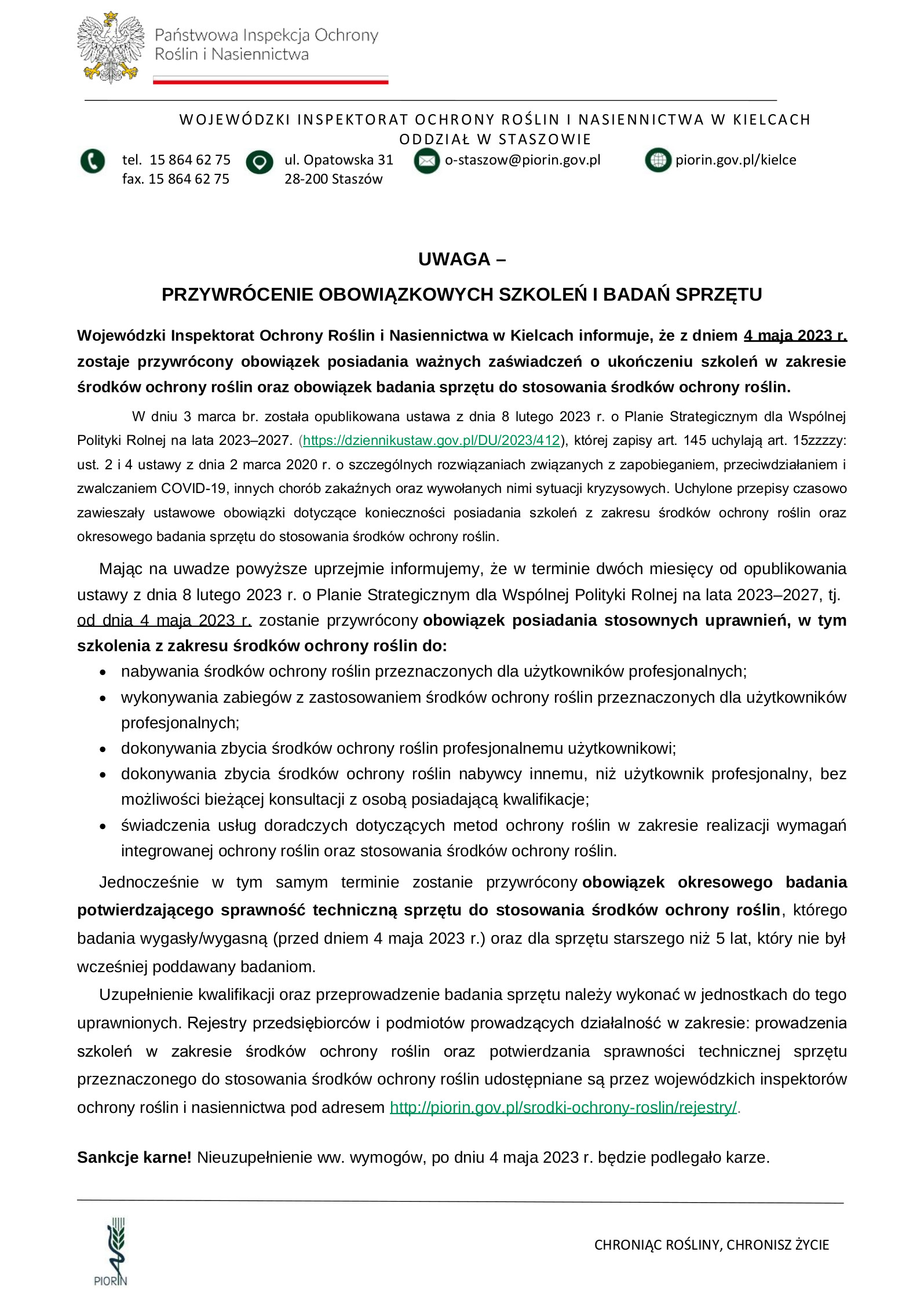 UWAGA –  PRZYWRÓCENIE OBOWIĄZKOWYCH SZKOLEŃ I BADAŃ SPRZĘTU Wojewódzki Inspektorat Ochrony Roślin i Nasiennictwa w Kielcach informuje, że z dniem 4 maja 2023 r. zostaje przywrócony obowiązek posiadania ważnych zaświadczeń o ukończeniu szkoleń w zakresie środków ochrony roślin oraz obowiązek badania sprzętu do stosowania środków ochrony roślin. W dniu 3 marca br. została opublikowana ustawa z dnia 8 lutego 2023 r. o Planie Strategicznym dla Wspólnej Polityki Rolnej na lata 2023–2027. (https://dziennikustaw.gov.pl/DU/2023/412), której zapisy art. 145 uchylają art. 15zzzzy: ust. 2 i 4 ustawy z dnia 2 marca 2020 r. o szczególnych rozwiązaniach związanych z zapobieganiem, przeciwdziałaniem i zwalczaniem COVID-19, innych chorób zakaźnych oraz wywołanych nimi sytuacji kryzysowych. Uchylone przepisy czasowo zawieszały ustawowe obowiązki dotyczące konieczności posiadania szkoleń z zakresu środków ochrony roślin oraz okresowego badania sprzętu do stosowania środków ochrony roślin. Mając na uwadze powyższe uprzejmie informujemy, że w terminie dwóch miesięcy od opublikowania ustawy z dnia 8 lutego 2023 r. o Planie Strategicznym dla Wspólnej Polityki Rolnej na lata 2023–2027, tj.  od dnia 4 maja 2023 r. zostanie przywrócony obowiązek posiadania stosownych uprawnień, w tym szkolenia z zakresu środków ochrony roślin do:      • nabywania środków ochrony roślin przeznaczonych dla użytkowników profesjonalnych;      • wykonywania zabiegów z zastosowaniem środków ochrony roślin przeznaczonych dla użytkowników profesjonalnych;     • dokonywania zbycia środków ochrony roślin profesjonalnemu użytkownikowi;      • dokonywania zbycia środków ochrony roślin nabywcy innemu, niż użytkownik profesjonalny, bez możliwości bieżącej konsultacji z osobą posiadającą kwalifikacje;     • świadczenia usług doradczych dotyczących metod ochrony roślin w zakresie realizacji wymagań integrowanej ochrony roślin oraz stosowania środków ochrony roślin.  Jednocześnie w tym samym terminie zostanie przywrócony obowiązek okresowego badania potwierdzającego sprawność techniczną sprzętu do stosowania środków ochrony roślin, którego badania wygasły/wygasną (przed dniem 4 maja 2023 r.) oraz dla sprzętu starszego niż 5 lat, który nie był wcześniej poddawany badaniom.  Uzupełnienie kwalifikacji oraz przeprowadzenie badania sprzętu należy wykonać w jednostkach do tego uprawnionych. Rejestry przedsiębiorców i podmiotów prowadzących działalność w zakresie: prowadzenia szkoleń w zakresie środków ochrony roślin oraz potwierdzania sprawności technicznej sprzętu przeznaczonego do stosowania środków ochrony roślin udostępniane są przez wojewódzkich inspektorów ochrony roślin i nasiennictwa pod adresem http://piorin.gov.pl/srodki-ochrony-roslin/rejestry/.  Sankcje karne! Nieuzupełnienie ww. wymogów, po dniu 4 maja 2023 r. będzie podlegało karze.