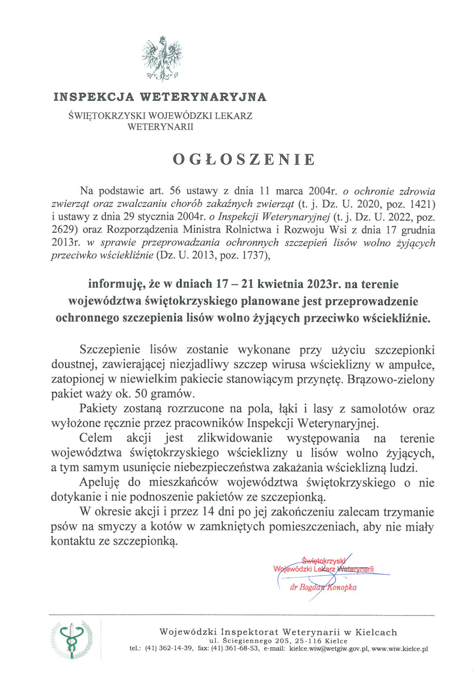 W dniach 17 – 21 kwietnia 2023r. na terO G Ł O S Z E N I E  Na podstawie art. 56 ustawy z dnia 11 marca 2004r. o ochronie zdrowia zwierząt oraz zwalczaniu chorób zakaźnych zwierząt (t. j. Dz. U. 2020, poz. 1421)             i ustawy z dnia 29 stycznia 2004r. o Inspekcji Weterynaryjnej (t. j. Dz. U. 2022, poz. 2629) oraz Rozporządzenia Ministra Rolnictwa i Rozwoju Wsi z dnia 17 grudnia 2013r. w sprawie przeprowadzania ochronnych szczepień lisów wolno żyjących przeciwko wściekliźnie (Dz. U. 2013, poz. 1737),  informuję, że w dniach 17 – 21 kwietnia 2023r. na terenie województwa świętokrzyskiego planowane jest przeprowadzenie ochronnego szczepienia lisów wolno żyjących przeciwko wściekliźnie.  Szczepienie lisów zostanie wykonane przy użyciu szczepionki doustnej, zawierającej niezjadliwy szczep wirusa wścieklizny w ampułce, zatopionej w niewielkim pakiecie stanowiącym przynętę. Brązowo-zielony pakiet waży ok. 50 gramów. 	Pakiety zostaną rozrzucone na pola, łąki i lasy z samolotów oraz wyłożone ręcznie przez pracowników Inspekcji Weterynaryjnej. Celem akcji jest zlikwidowanie występowania na terenie województwa świętokrzyskiego wścieklizny u lisów wolno żyjących,  a tym samym usunięcie niebezpieczeństwa zakażania wścieklizną ludzi. 	Apeluję do mieszkańców województwa świętokrzyskiego o nie dotykanie i nie podnoszenie pakietów ze szczepionką. W okresie akcji i przez 14 dni po jej zakończeniu zalecam trzymanie psów na smyczy a kotów w zamkniętych pomieszczeniach, aby nie miały kontaktu ze szczepionką.