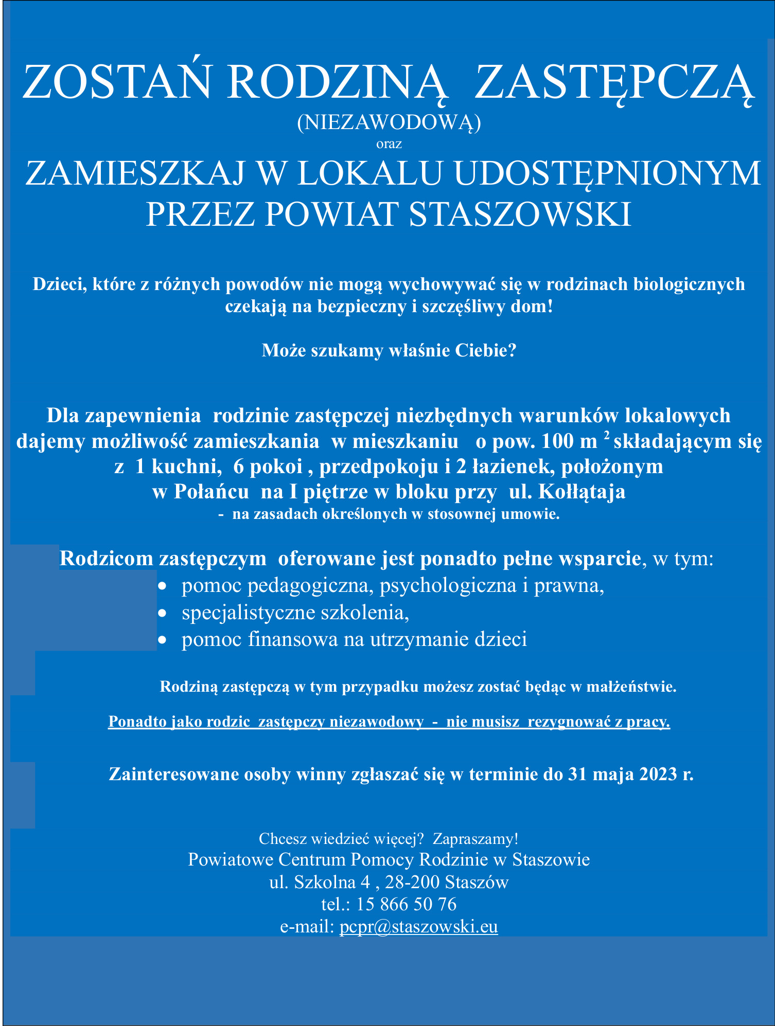   ZOSTAŃ RODZINĄ  ZASTĘPCZĄ  (NIEZAWODOWĄ) oraz  ZAMIESZKAJ W LOKALU UDOSTĘPNIONYM                                     PRZEZ POWIAT STASZOWSKI  Dzieci, które z różnych powodów nie mogą wychowywać się w rodzinach biologicznych                                                   czekają na bezpieczny i szczęśliwy dom!  Może szukamy właśnie Ciebie?    Dla zapewnienia  rodzinie zastępczej niezbędnych warunków lokalowych  dajemy możliwość zamieszkania  w mieszkaniu   o pow. 100 m 2 składającym się z  1 kuchni,  6 pokoi , przedpokoju i 2 łazienek, położonym                                                w Połańcu  na I piętrze w bloku przy  ul. Kołłątaja                                                                                -  na zasadach określonych w stosownej umowie.  Rodzicom zastępczym  oferowane jest ponadto pełne wsparcie, w tym:     • pomoc pedagogiczna, psychologiczna i prawna,     • specjalistyczne szkolenia,     • pomoc finansowa na utrzymanie dzieci                                Rodziną zastępczą w tym przypadku możesz zostać będąc w małżeństwie.  Ponadto jako rodzic  zastępczy niezawodowy  -  nie musisz  rezygnować z pracy.   Zainteresowane osoby winny zgłaszać się w terminie do 31 maja 2023 r.   Chcesz wiedzieć więcej?  Zapraszamy! Powiatowe Centrum Pomocy Rodzinie w Staszowie ul. Szkolna 4 , 28-200 Staszów tel.: 15 866 50 76 e-mail: pcpr@staszowski.eu