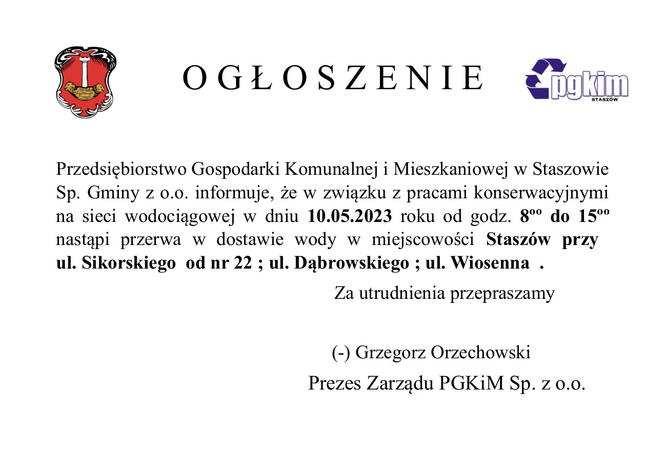 Przedsiębiorstwo Gospodarki Komunalnej i Mieszkaniowej w Staszowie Sp. Gminy z o.o. informuje, że w związku z pracami konserwacyjnymi na sieci wodociągowej w dniu 10.05.2023 roku od godz. 8ºº do 15ºº nastąpi przerwa w dostawie wody w miejscowości Staszów przy  ul. Sikorskiego  od nr 22 ; ul. Dąbrowskiego ; ul. Wiosenna  .         