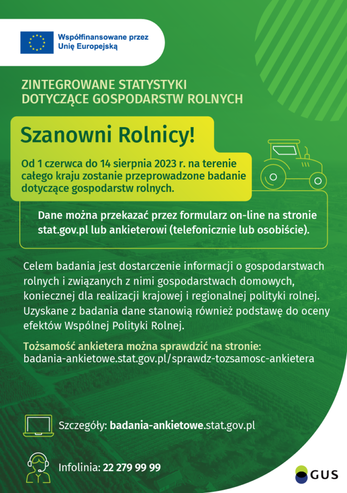  Od 1 czerwca do 14 sierpnia 2023 r. na terenie całego kraju zostanie przeprowadzone badanie dotyczące gospodarstw rolnych.  Dane można przekazać przez formularz on-line na stronie stat.gov.pl lub ankieterowi (telefonicznie lub osobiście).  Szczegóły: badania-ankietowe.stat.gov.pl Infolinia: 22 279 99 99